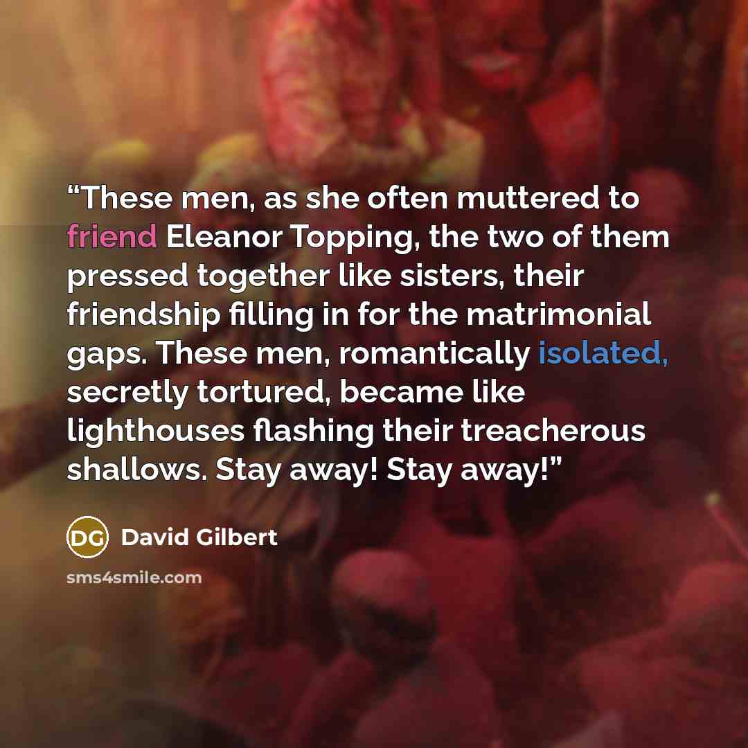 “These men, as she often muttered to friend Eleanor Topping, the two of them pressed together like sisters, their friendship filling in for the matrimonial gaps. These men, romantically isolated, secretly tortured, became like lighthouses flashing their treacherous shallows. Stay away! Stay away!” quote by David Gilbert
