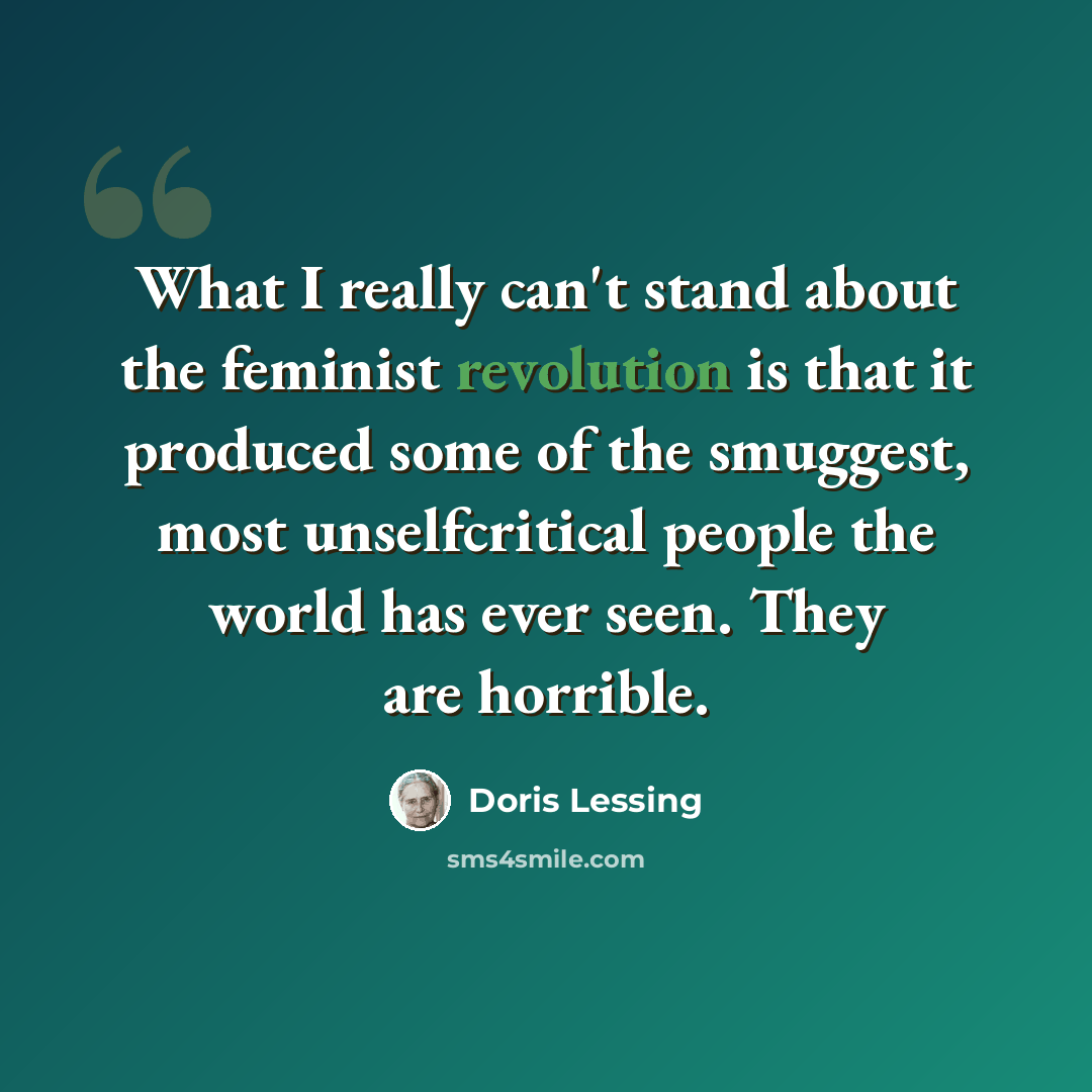 “What I really can't stand about the feminist revolution is that it produced some of the smuggest, most unselfcritical people the world has ever seen. They are horrible.” quote by Doris Lessing