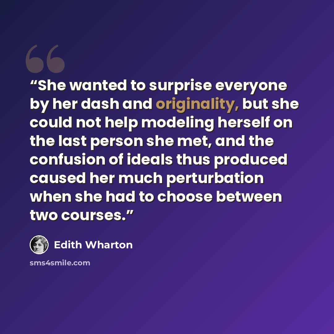 “She wanted to surprise everyone by her dash and originality, but she could not help modeling herself on the last person she met, and the confusion of ideals thus produced caused her much perturbation when she had to choose between two courses.” quote by Edith Wharton