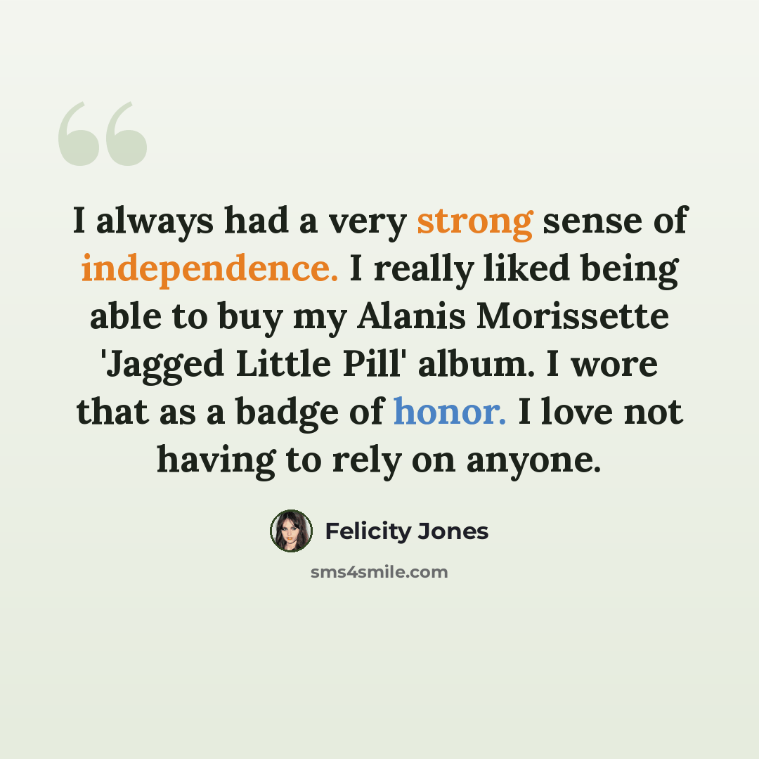 “I always had a very strong sense of independence. I really liked being able to buy my Alanis Morissette 'Jagged Little Pill' album. I wore that as a badge of honor. I love not having to rely on anyone.” quote by Felicity Jones