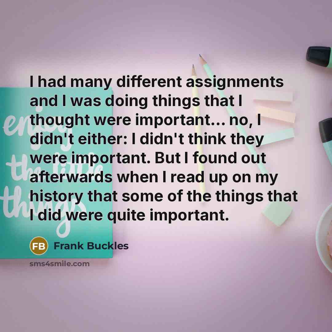 “I had many different assignments and I was doing things that I thought were important... no, I didn't either: I didn't think they were important. But I found out afterwards when I read up on my history that some of the things that I did were quite important.” quote by Frank Buckles