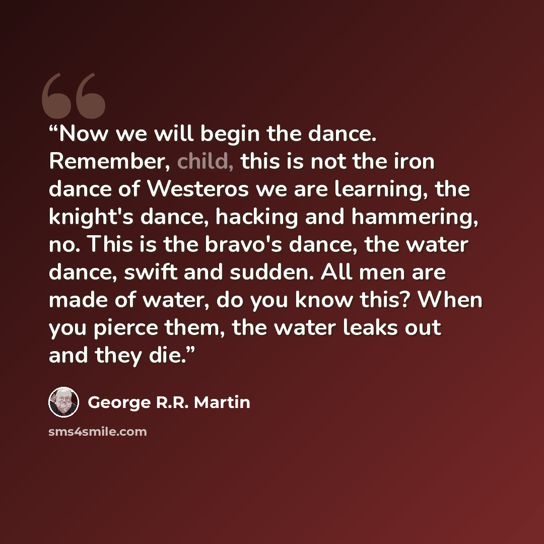 “Now we will begin the dance. Remember, child, this is not the iron dance of Westeros we are learning, the knight's dance, hacking and hammering, no. This is the bravo's dance, the water dance, swift and sudden. All men are made of water, do you know this? When you pierce them, the water leaks out…” quote by George R.R. Martin