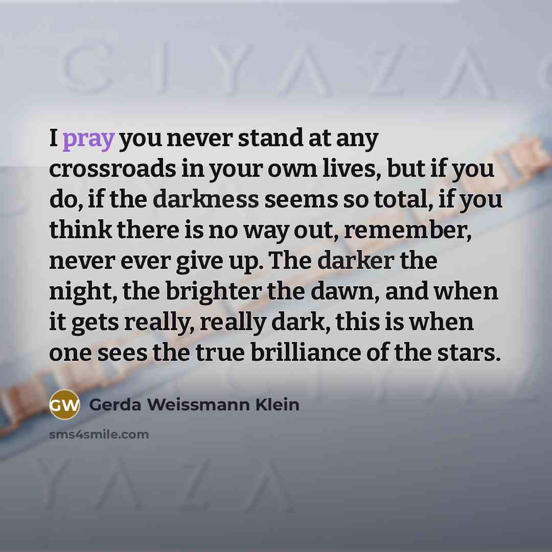 “I pray you never stand at any crossroads in your own lives, but if you do, if the darkness seems so total, if you think there is no way out, remember, never ever give up. The darker the night, the brighter the dawn, and when it gets really, really dark, this is when one sees the true brilliance of…” quote by Gerda Weissmann Klein