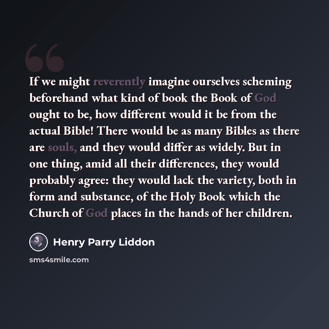 “If we might reverently imagine ourselves scheming beforehand what kind of book the Book of God ought to be, how different would it be from the actual Bible! There would be as many Bibles as there are souls, and they would differ as widely. But in one thing, amid all their differences, they would…” quote by Henry Parry Liddon