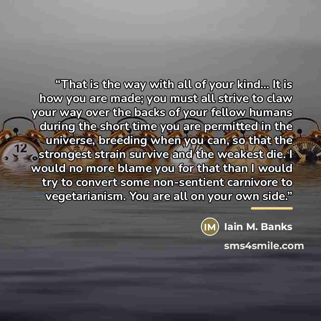 “That is the way with all of your kind… It is how you are made; you must all strive to claw your way over the backs of your fellow humans during the short time you are permitted in the universe, breeding when you can, so that the strongest strain survive and the weakest die. I would no more blame…” quote by Iain M. Banks