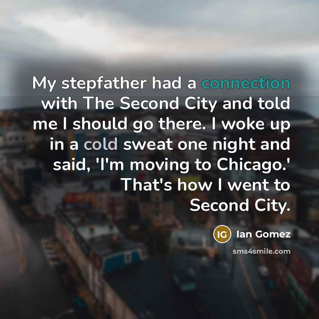 “My stepfather had a connection with The Second City and told me I should go there. I woke up in a cold sweat one night and said, 'I'm moving to Chicago.' That's how I went to Second City.” quote by Ian Gomez