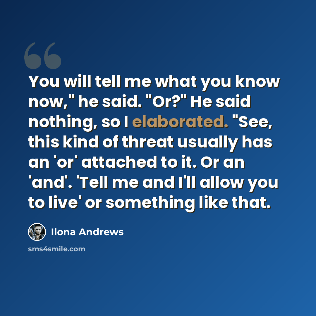 “You will tell me what you know now," he said. "Or?" He said nothing, so I elaborated. "See, this kind of threat usually has an 'or' attached to it. Or an 'and'. 'Tell me and I'll allow you to live' or something like that.” quote by Ilona Andrews