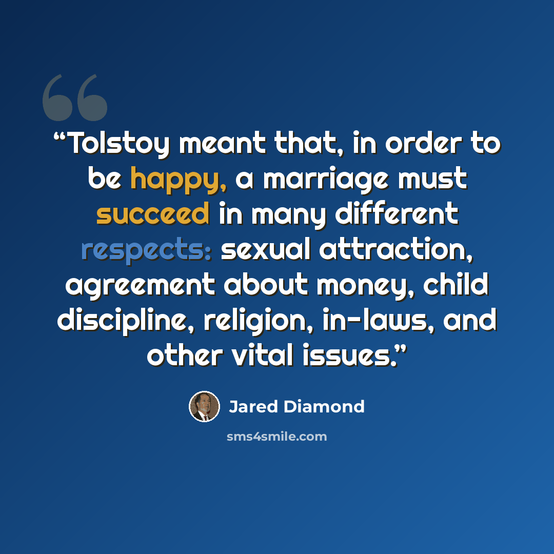“Tolstoy meant that, in order to be happy, a marriage must succeed in many different respects: sexual attraction, agreement about money, child discipline, religion, in-laws, and other vital issues.” quote by Jared Diamond