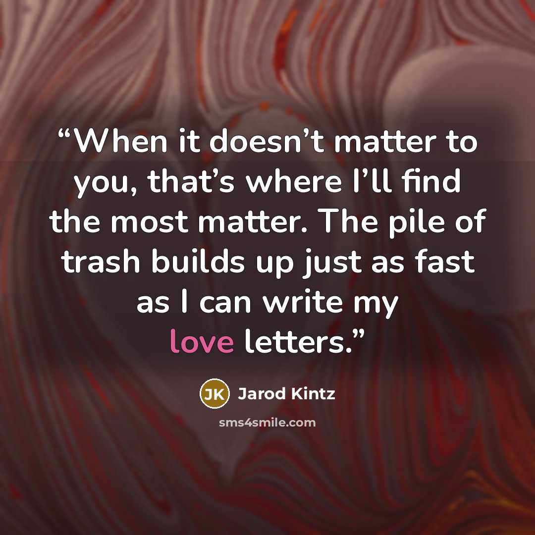 “When it doesn’t matter to you, that’s where I’ll find the most matter. The pile of trash builds up just as fast as I can write my love letters.” quote by Jarod Kintz