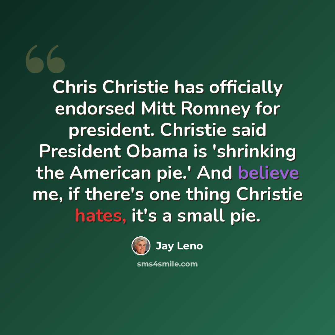 “Chris Christie has officially endorsed Mitt Romney for president. Christie said President Obama is 'shrinking the American pie.' And believe me, if there's one thing Christie hates, it's a small pie.” quote by Jay Leno