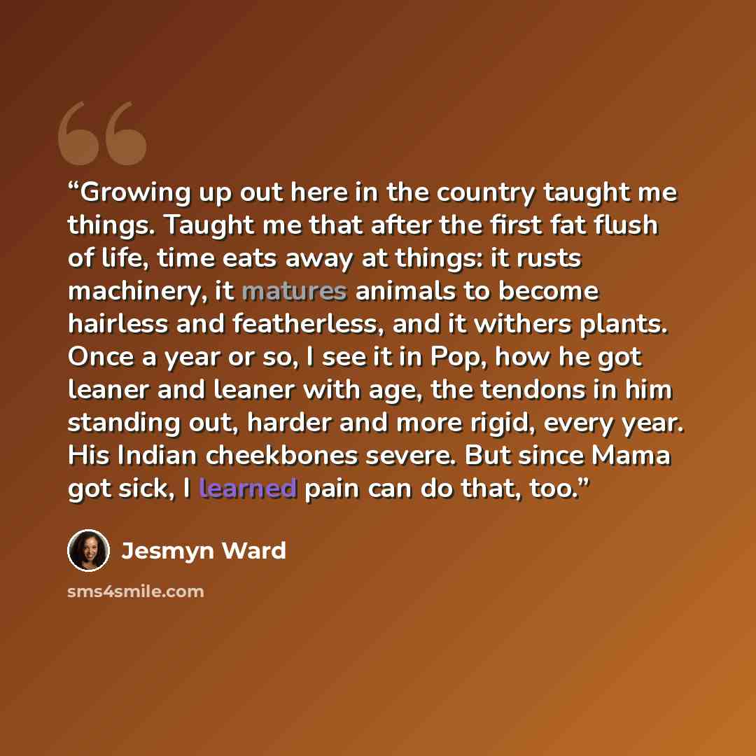 “Growing up out here in the country taught me things. Taught me that after the first fat flush of life, time eats away at things: it rusts machinery, it matures animals to become hairless and featherless, and it withers plants. Once a year or so, I see it in Pop, how he got leaner and leaner with…” quote by Jesmyn Ward