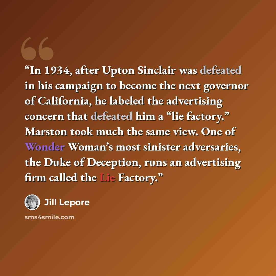 “In 1934, after Upton Sinclair was defeated in his campaign to become the next governor of California, he labeled the advertising concern that defeated him a “lie factory.” Marston took much the same view. One of Wonder Woman’s most sinister adversaries, the Duke of Deception, runs an advertising…” quote by Jill Lepore
