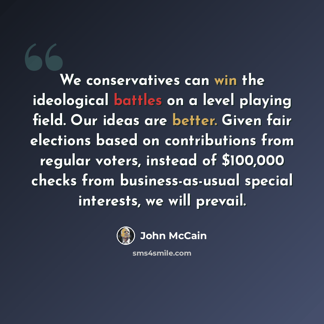 “We conservatives can win the ideological battles on a level playing field. Our ideas are better. Given fair elections based on contributions from regular voters, instead of $100,000 checks from business-as-usual special interests, we will prevail.” quote by John McCain
