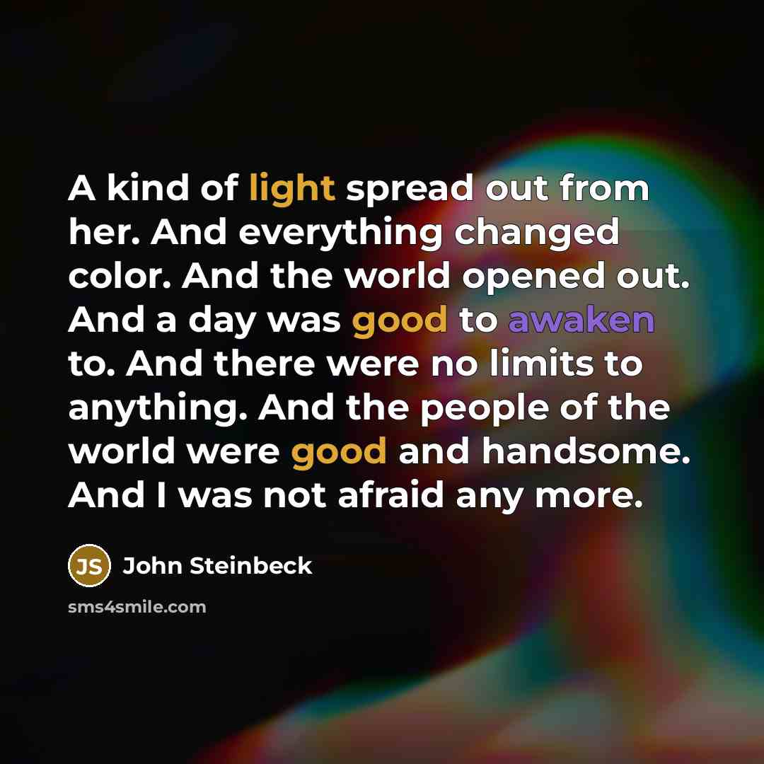 “A kind of light spread out from her. And everything changed color. And the world opened out. And a day was good to awaken to. And there were no limits to anything. And the people of the world were good and handsome. And I was not afraid any more.” quote by John Steinbeck