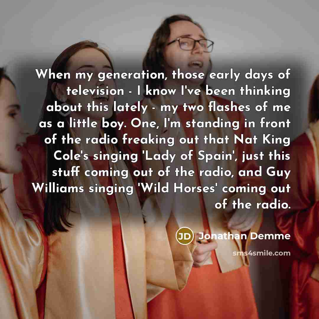 “When my generation, those early days of television - I know I've been thinking about this lately - my two flashes of me as a little boy. One, I'm standing in front of the radio freaking out that Nat King Cole's singing 'Lady of Spain', just this stuff coming out of the radio, and Guy Williams…” quote by Jonathan Demme