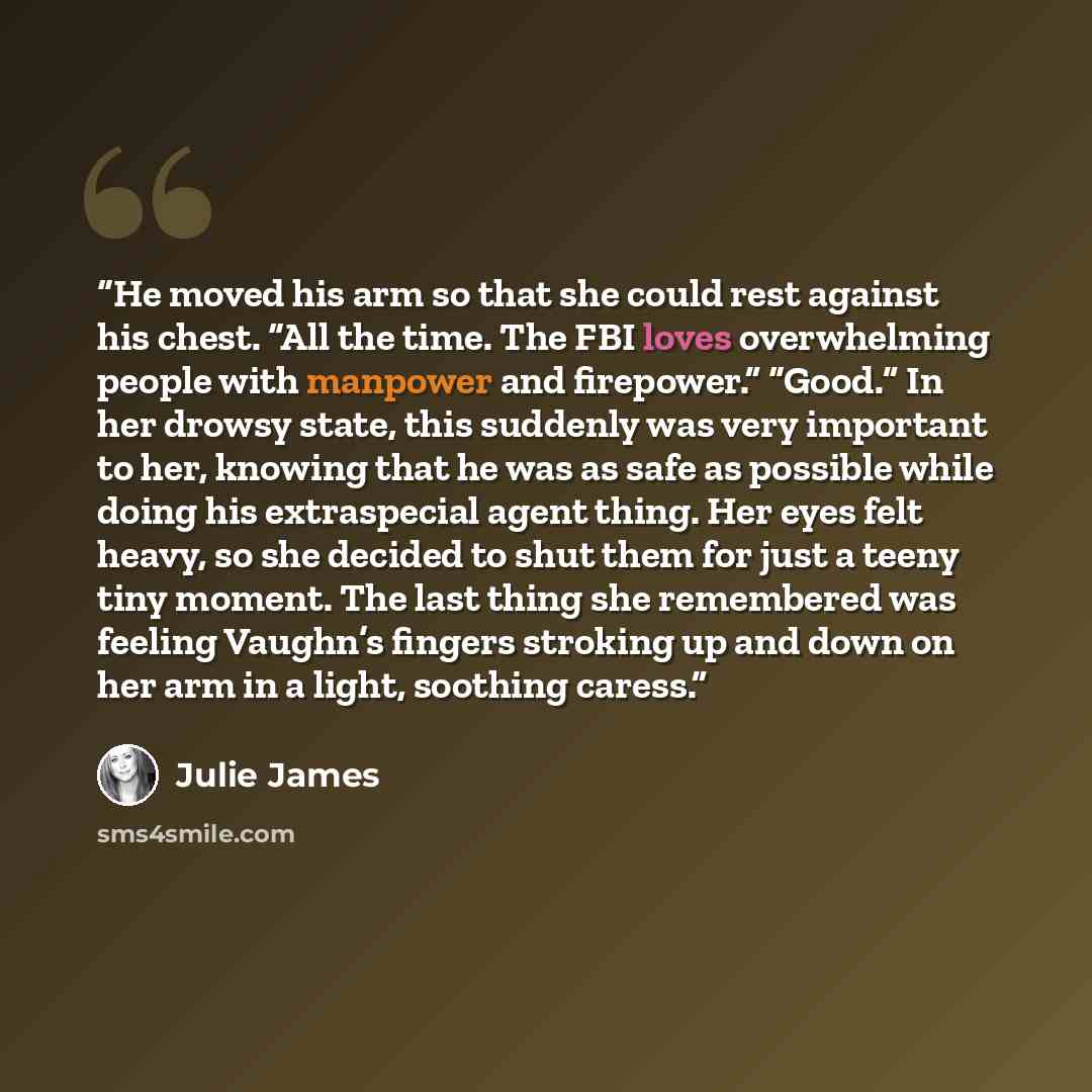 “He moved his arm so that she could rest against his chest. “All the time. The FBI loves overwhelming people with manpower and firepower.” “Good.” In her drowsy state, this suddenly was very important to her, knowing that he was as safe as possible while doing his extraspecial agent thing. Her eyes…” quote by Julie James