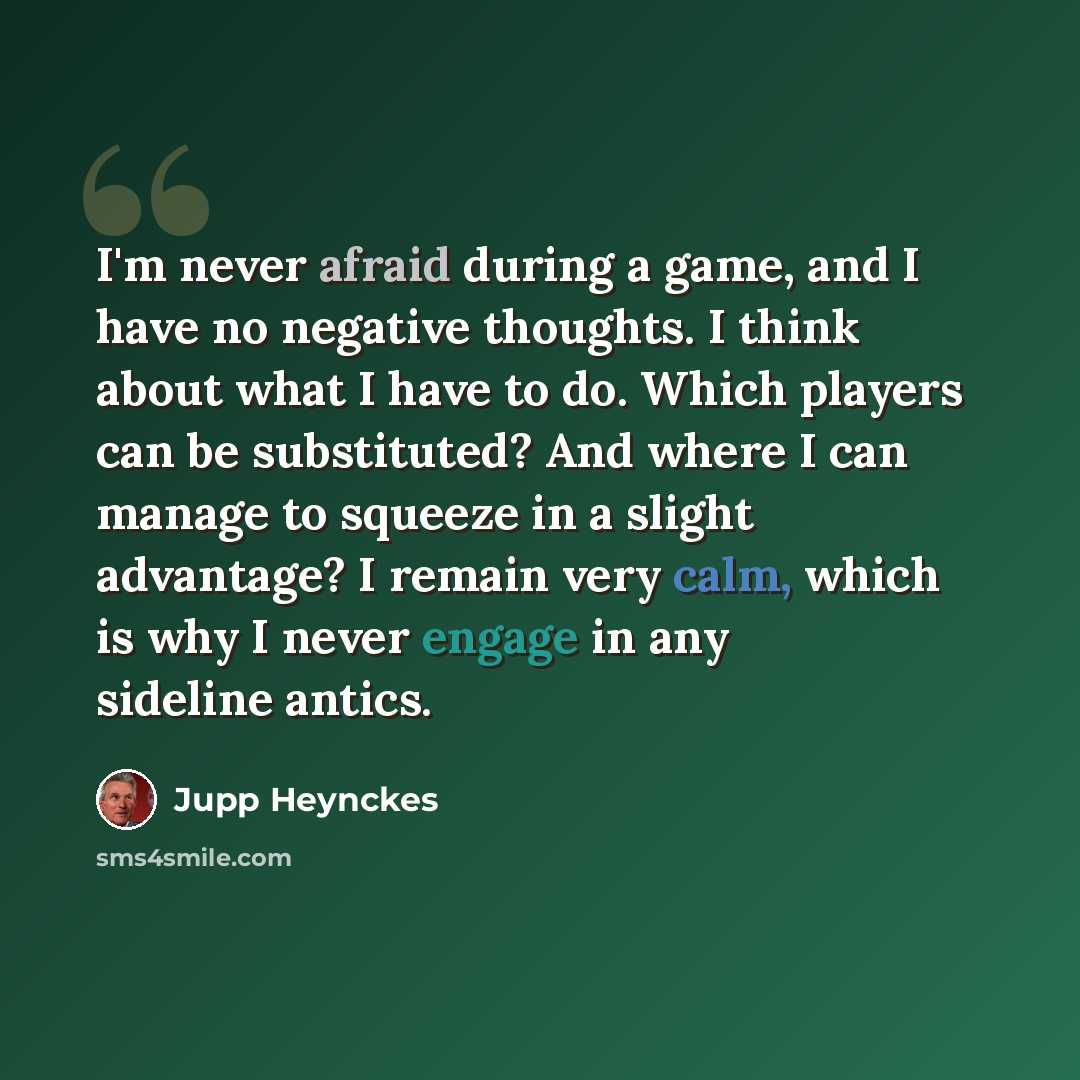 “I'm never afraid during a game, and I have no negative thoughts. I think about what I have to do. Which players can be substituted? And where I can manage to squeeze in a slight advantage? I remain very calm, which is why I never engage in any sideline antics.” quote by Jupp Heynckes