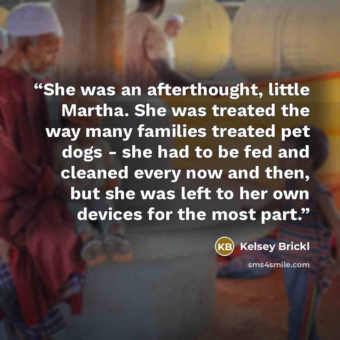 “She was an afterthought, little Martha. She was treated the way many families treated pet dogs - she had to be fed and cleaned every now and then, but she was left to her own devices for the most part.” quote by Kelsey Brickl