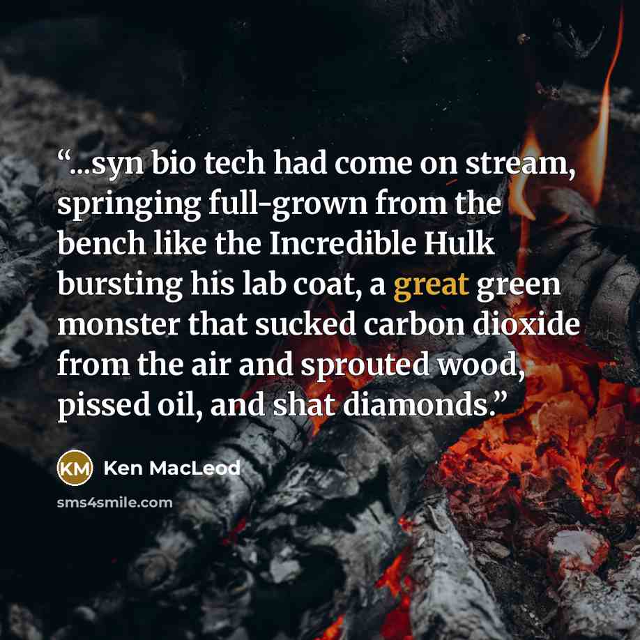 “...syn bio tech had come on stream, springing full-grown from the bench like the Incredible Hulk bursting his lab coat, a great green monster that sucked carbon dioxide from the air and sprouted wood, pissed oil, and shat diamonds.” quote by Ken MacLeod