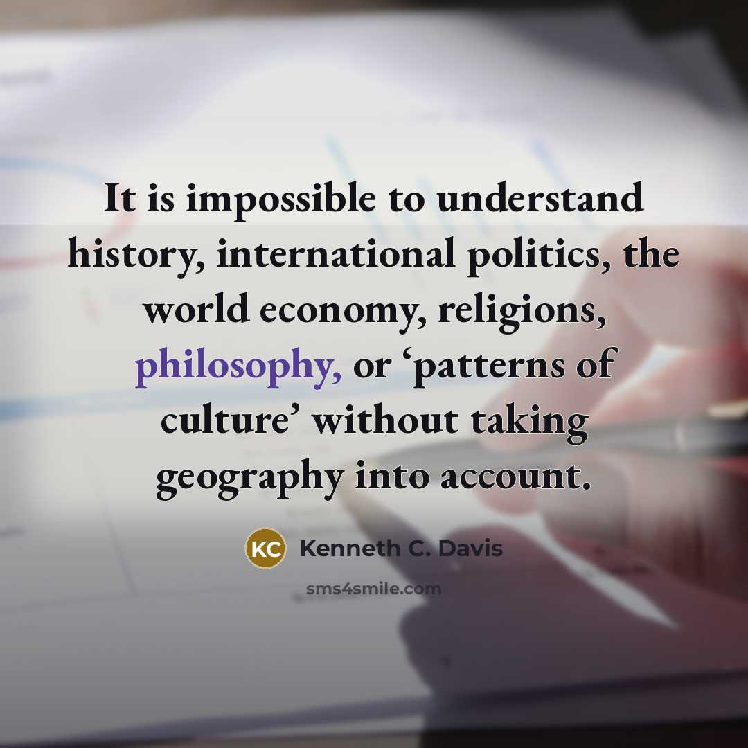 “It is impossible to understand history, international politics, the world economy, religions, philosophy, or ‘patterns of culture’ without taking geography into account.” quote by Kenneth C. Davis