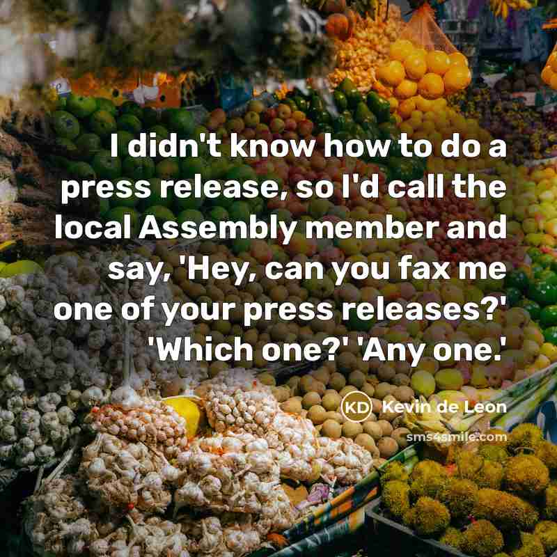 “I didn't know how to do a press release, so I'd call the local Assembly member and say, 'Hey, can you fax me one of your press releases?' 'Which one?' 'Any one.'” quote by Kevin de Leon
