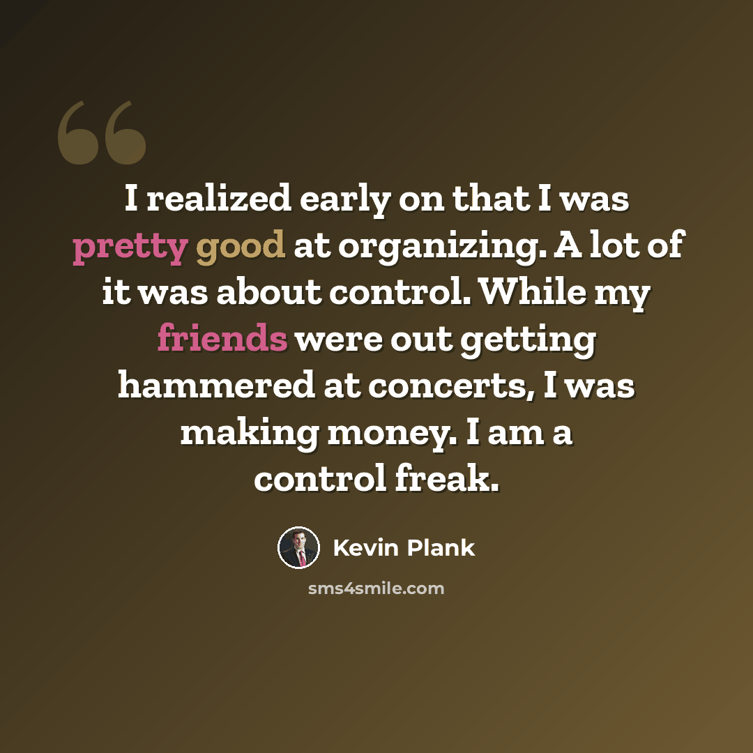 “I realized early on that I was pretty good at organizing. A lot of it was about control. While my friends were out getting hammered at concerts, I was making money. I am a control freak.” quote by Kevin Plank