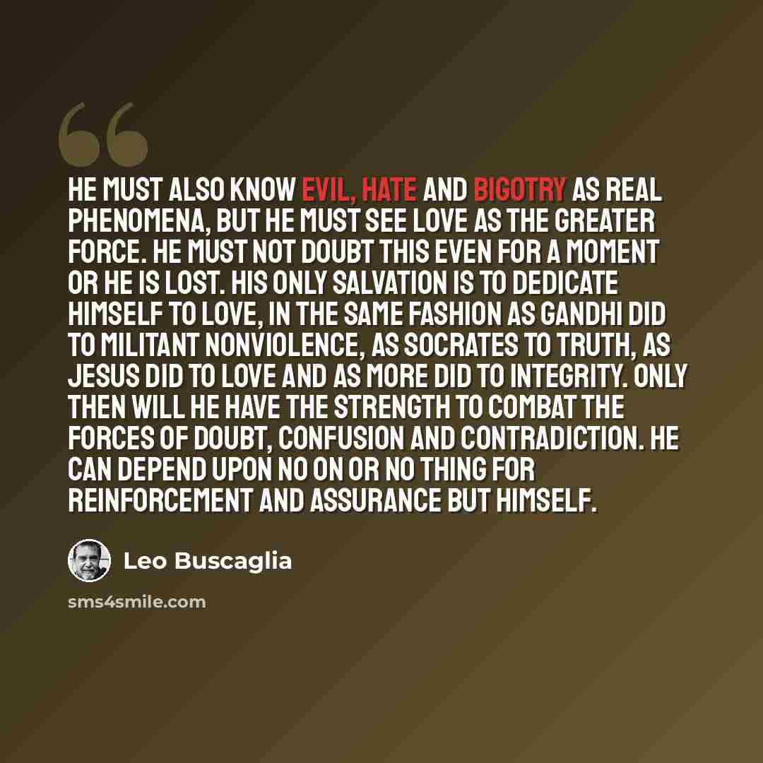 “He must also know evil, hate and bigotry as real phenomena, but he must see love as the greater force. He must not doubt this even for a moment or he is lost. His only salvation is to dedicate himself to love, in the same fashion as Gandhi did to militant nonviolence, as Socrates to truth, as…” quote by Leo Buscaglia