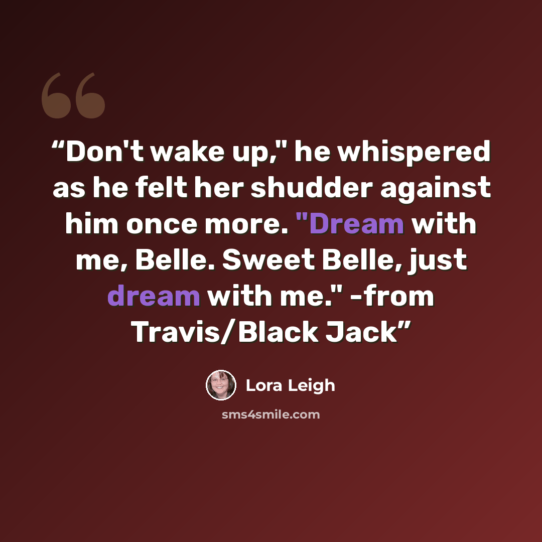 “Don't wake up," he whispered as he felt her shudder against him once more. "Dream with me, Belle. Sweet Belle, just dream with me." -from Travis/Black Jack” quote by Lora Leigh