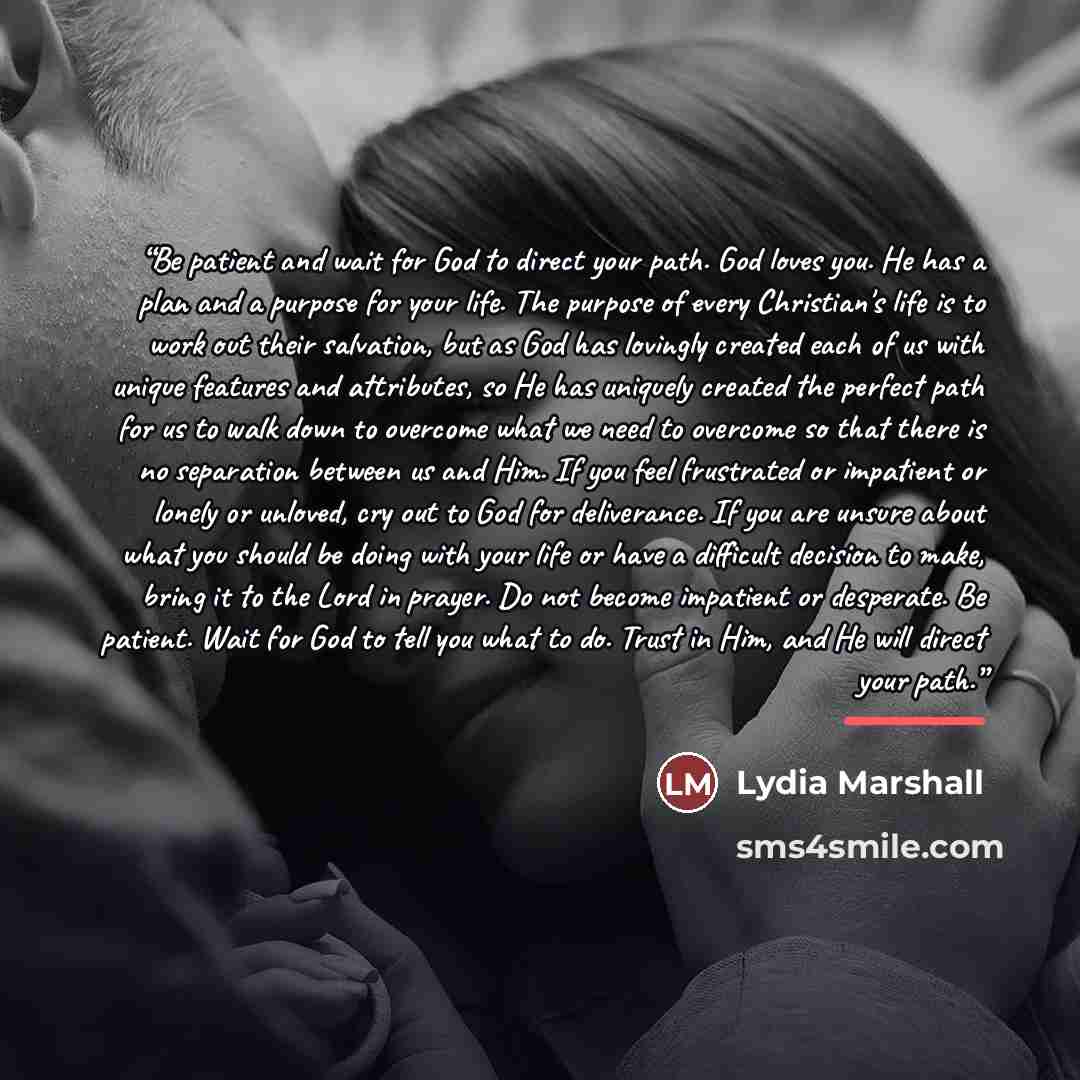 “Be patient and wait for God to direct your path. God loves you. He has a plan and a purpose for your life. The purpose of every Christian's life is to work out their salvation, but as God has lovingly created each of us with unique features and attributes, so He has uniquely created the perfect…” quote by Lydia Marshall