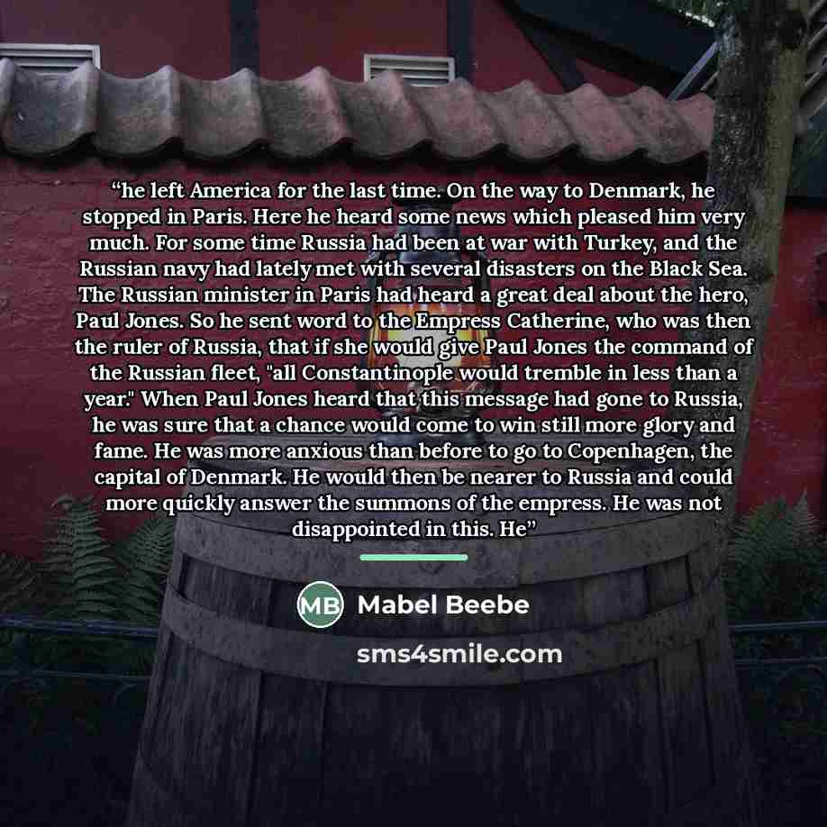 “he left America for the last time. On the way to Denmark, he stopped in Paris. Here he heard some news which pleased him very much. For some time Russia had been at war with Turkey, and the Russian navy had lately met with several disasters on the Black Sea. The Russian minister in Paris had heard…” quote by Mabel Beebe