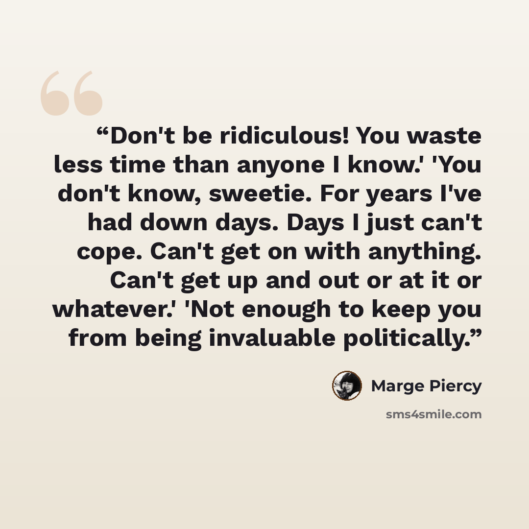 “Don't be ridiculous! You waste less time than anyone I know.' 'You don't know, sweetie. For years I've had down days. Days I just can't cope. Can't get on with anything. Can't get up and out or at it or whatever.' 'Not enough to keep you from being invaluable politically.” quote by Marge Piercy
