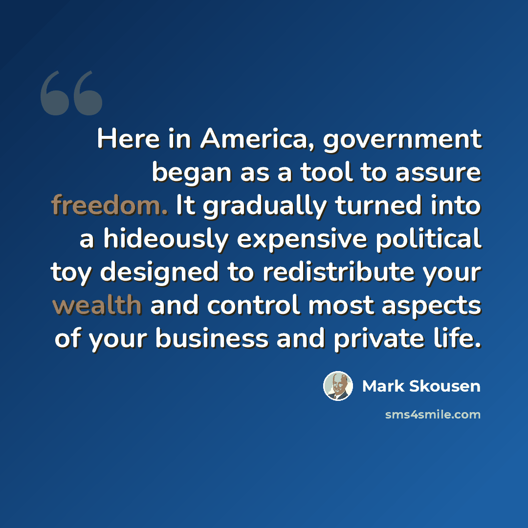 “Here in America, government began as a tool to assure freedom. It gradually turned into a hideously expensive political toy designed to redistribute your wealth and control most aspects of your business and private life.” quote by Mark Skousen