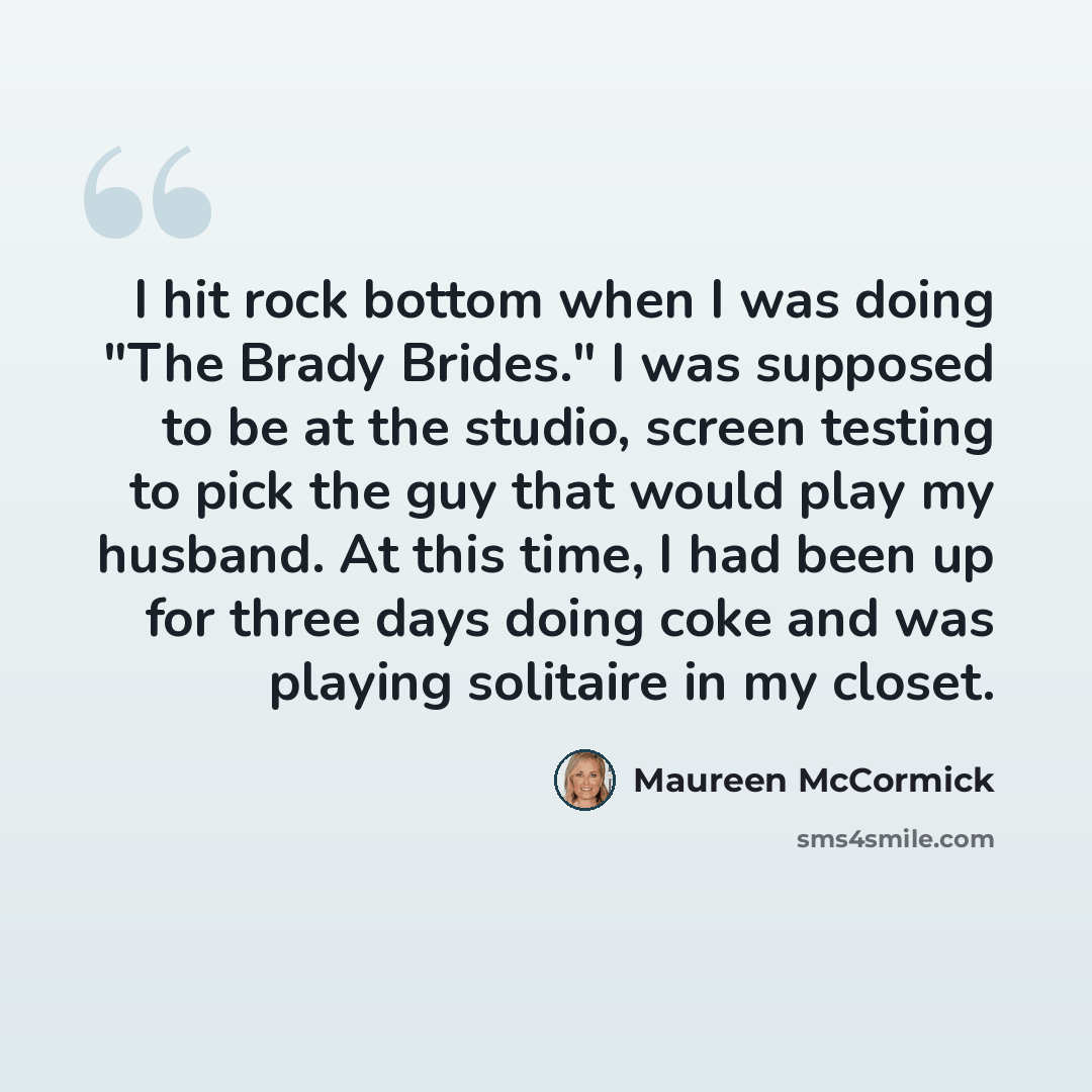“I hit rock bottom when I was doing "The Brady Brides." I was supposed to be at the studio, screen testing to pick the guy that would play my husband. At this time, I had been up for three days doing coke and was playing solitaire in my closet.” quote by Maureen McCormick