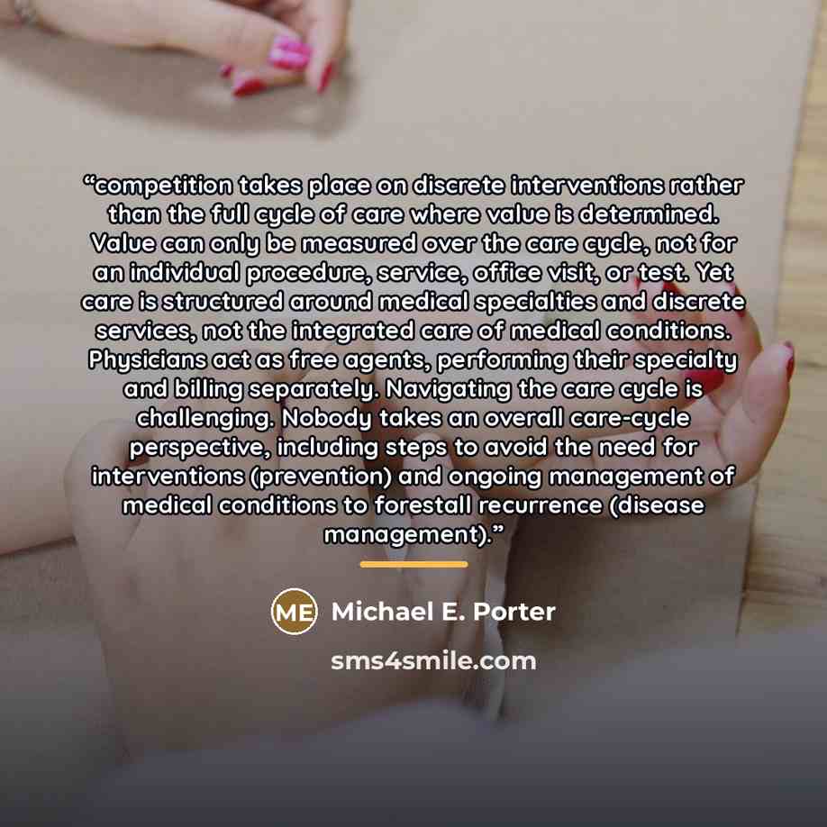 “competition takes place on discrete interventions rather than the full cycle of care where value is determined. Value can only be measured over the care cycle, not for an individual procedure, service, office visit, or test. Yet care is structured around medical specialties and discrete services…” quote by Michael E. Porter