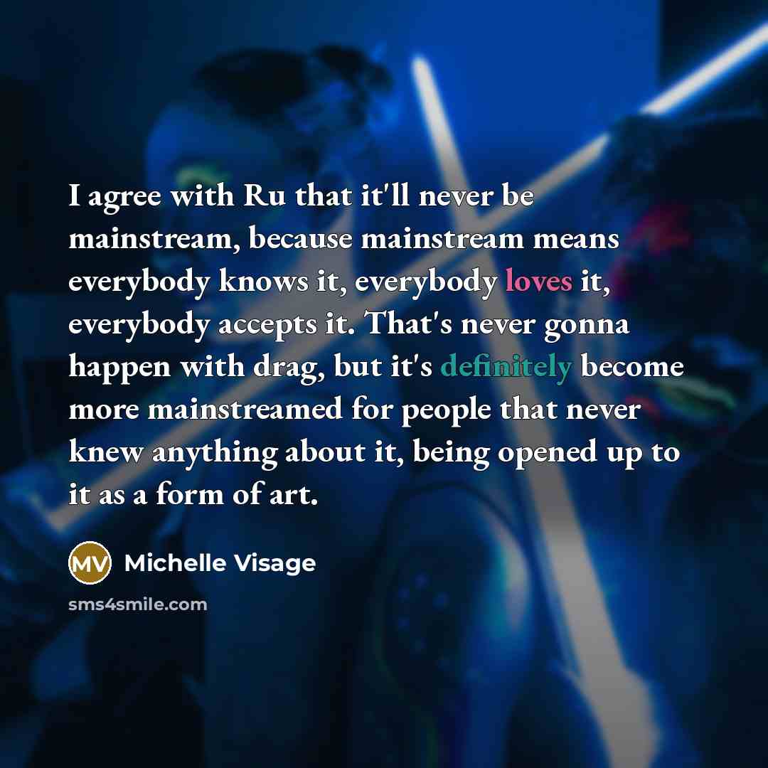 “I agree with Ru that it'll never be mainstream, because mainstream means everybody knows it, everybody loves it, everybody accepts it. That's never gonna happen with drag, but it's definitely become more mainstreamed for people that never knew anything about it, being opened up to it as a form of…” quote by Michelle Visage