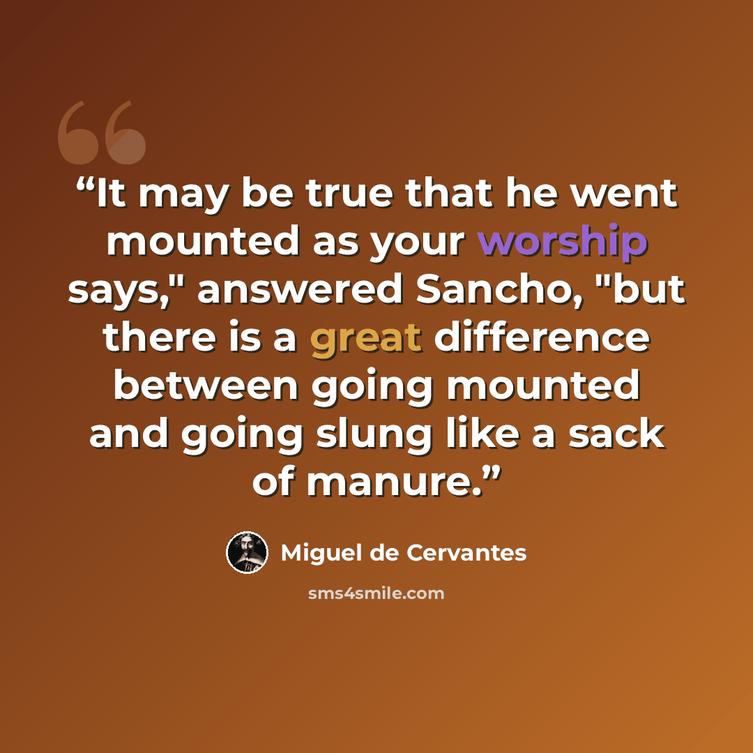 “It may be true that he went mounted as your worship says," answered Sancho, "but there is a great difference between going mounted and going slung like a sack of manure.” quote by Miguel De Cervantes