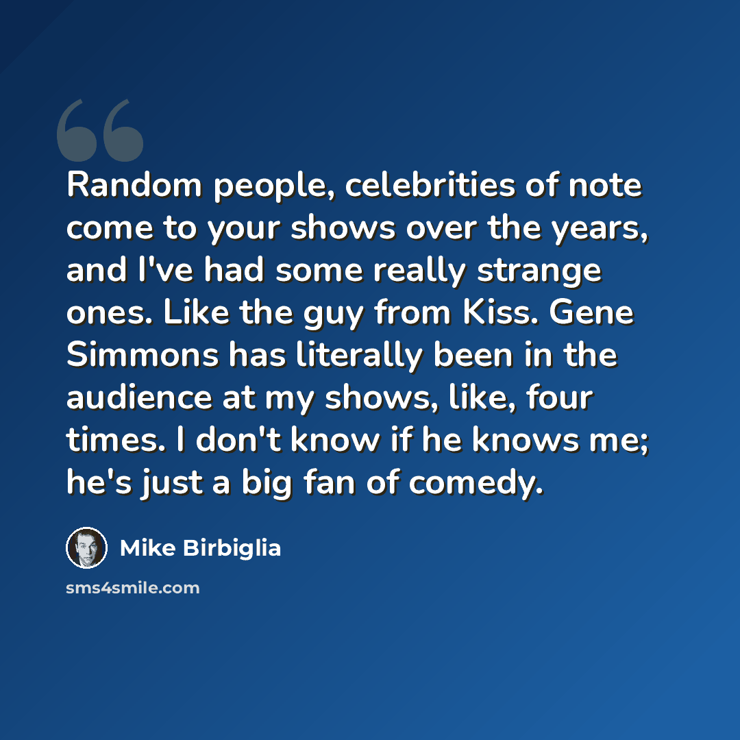 “Random people, celebrities of note come to your shows over the years, and I've had some really strange ones. Like the guy from Kiss. Gene Simmons has literally been in the audience at my shows, like, four times. I don't know if he knows me; he's just a big fan of comedy.” quote by Mike Birbiglia