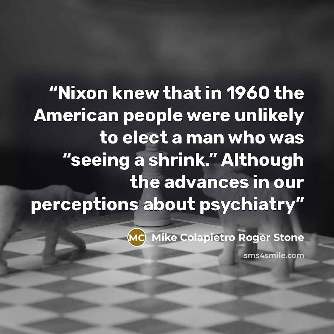 “Nixon knew that in 1960 the American people were unlikely to elect a man who was “seeing a shrink.” Although the advances in our perceptions about psychiatry” quote by Mike Colapietro Roger Stone
