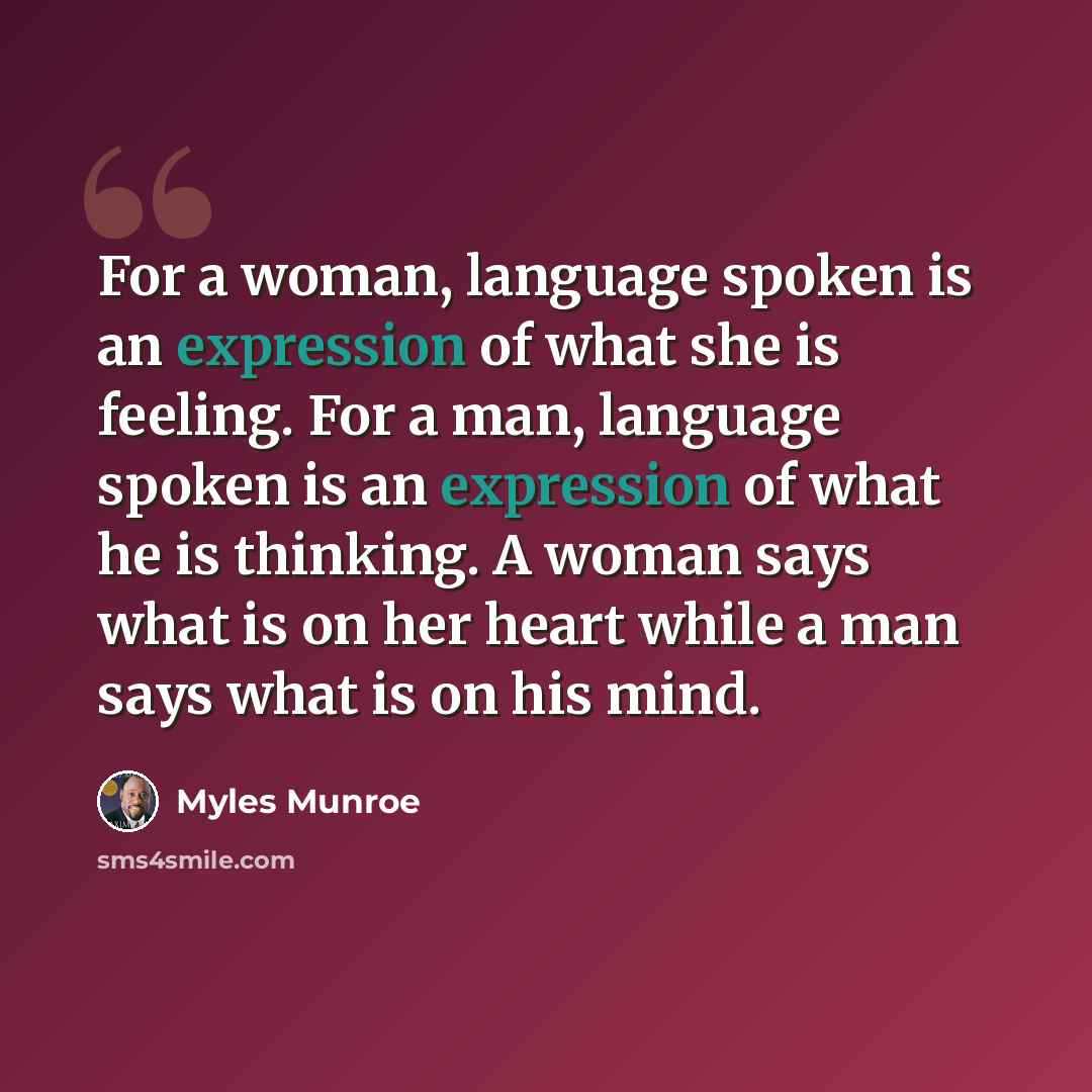 “For a woman, language spoken is an expression of what she is feeling. For a man, language spoken is an expression of what he is thinking. A woman says what is on her heart while a man says what is on his mind.” quote by Myles Munroe