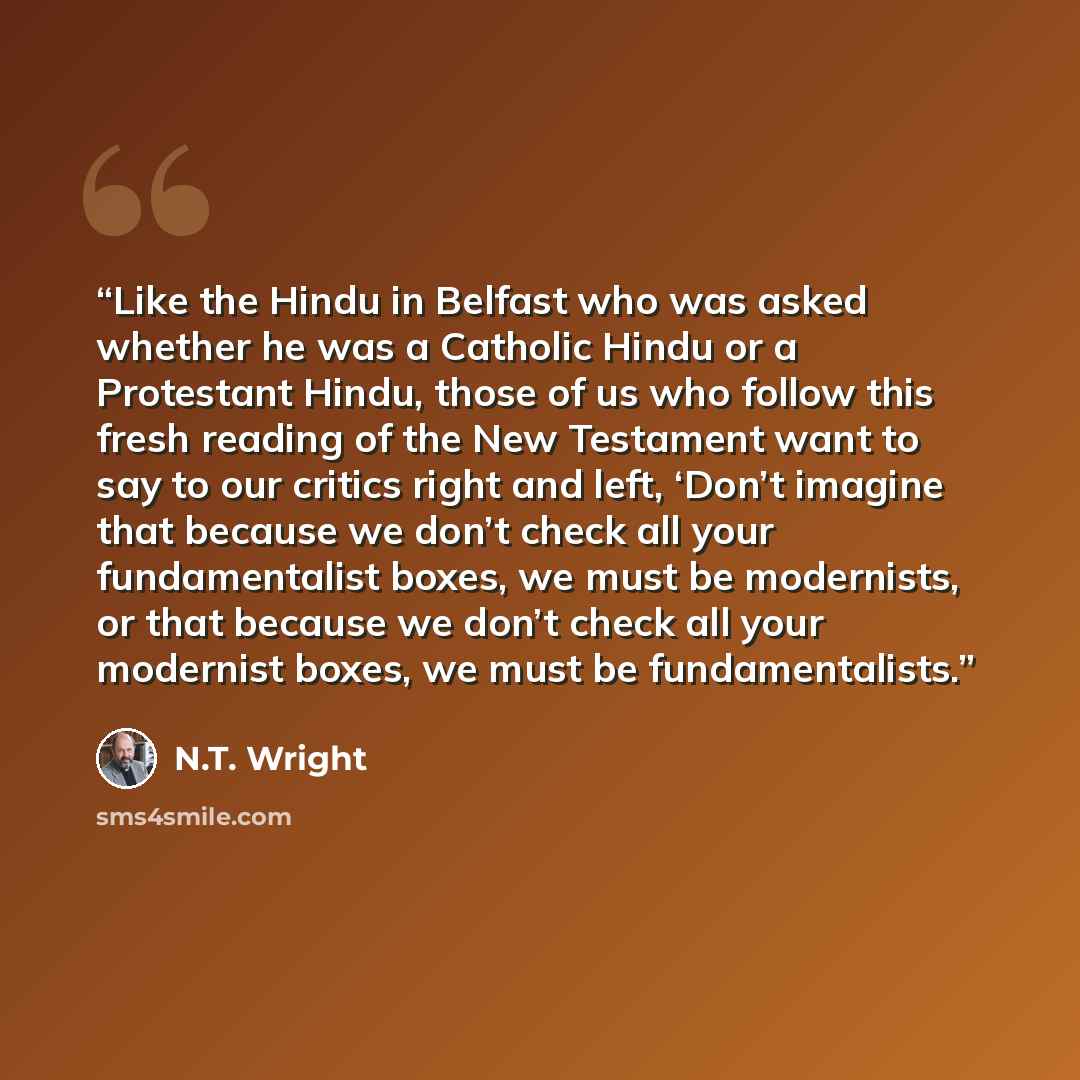 “Like the Hindu in Belfast who was asked whether he was a Catholic Hindu or a Protestant Hindu, those of us who follow this fresh reading of the New Testament want to say to our critics right and left, ‘Don’t imagine that because we don’t check all your fundamentalist boxes, we must be modernists…” quote by N.T. Wright