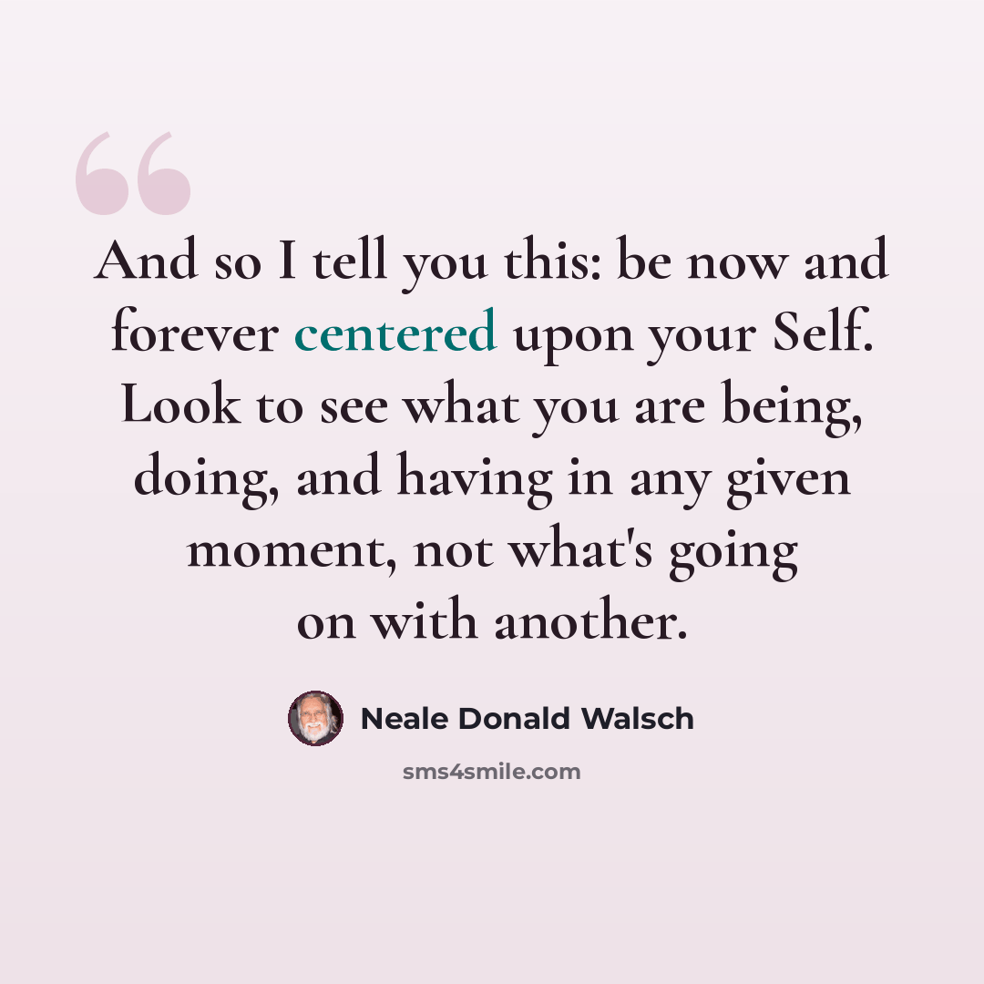 “And so I tell you this: be now and forever centered upon your Self. Look to see what you are being, doing, and having in any given moment, not what's going on with another.” quote by Neale Donald Walsch