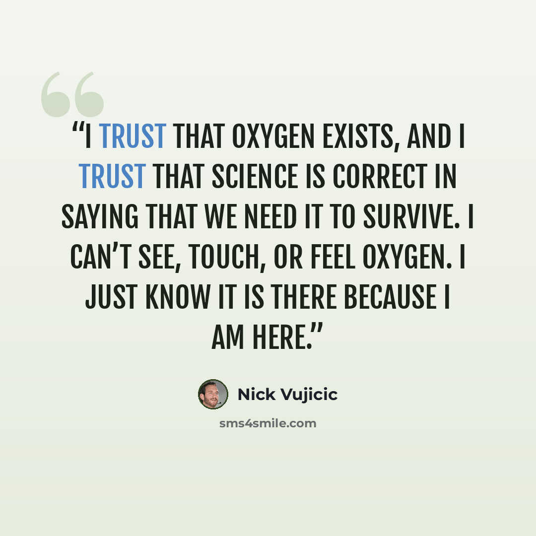 “I trust that oxygen exists, and I trust that science is correct in saying that we need it to survive. I can’t see, touch, or feel oxygen. I just know it is there because I am here.” quote by Nick Vujicic