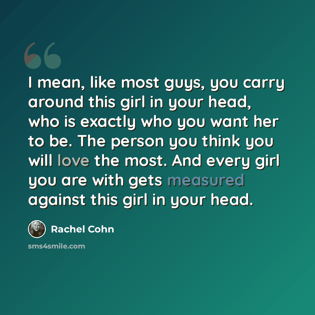 “I mean, like most guys, you carry around this girl in your head, who is exactly who you want her to be. The person you think you will love the most. And every girl you are with gets measured against this girl in your head.” quote by Rachel Cohn