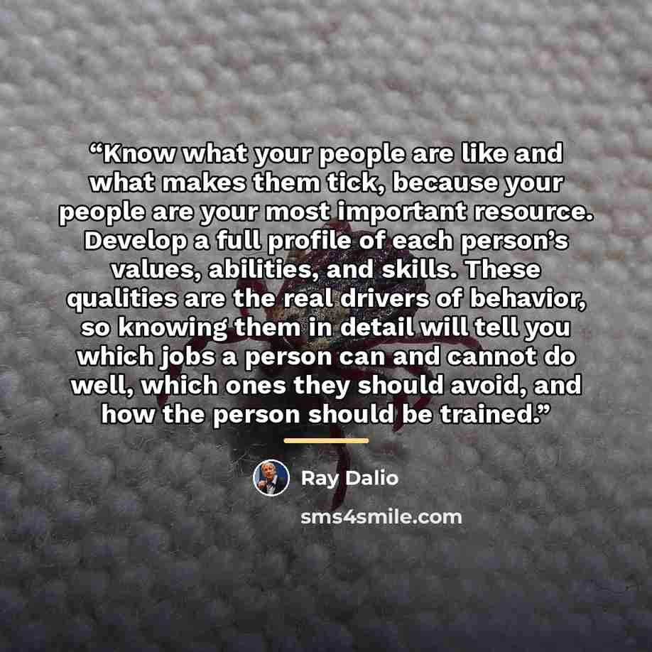 “Know what your people are like and what makes them tick, because your people are your most important resource. Develop a full profile of each person’s values, abilities, and skills. These qualities are the real drivers of behavior, so knowing them in detail will tell you which jobs a person can…” quote by Ray Dalio