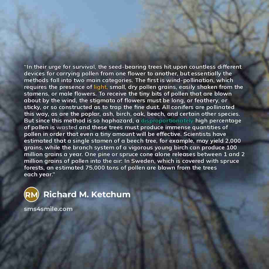 “In their urge for survival, the seed-bearing trees hit upon countless different devices for carrying pollen from one flower to another, but essentially the methods fall into two main categories. The first is wind-pollination, which requires the presence of light, small, dry pollen grains, easily…” quote by Richard M. Ketchum