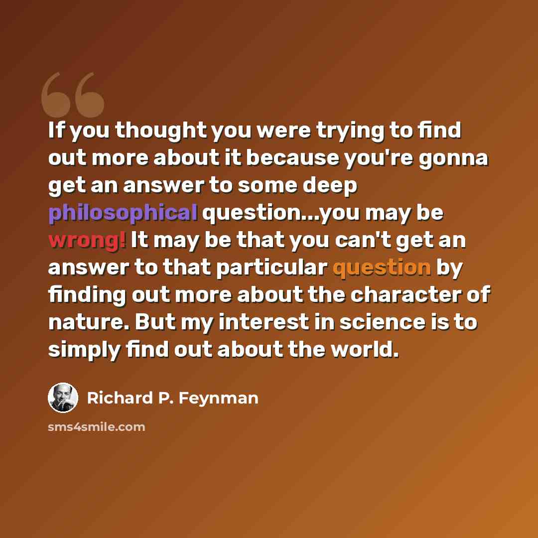 “If you thought you were trying to find out more about it because you're gonna get an answer to some deep philosophical question...you may be wrong! It may be that you can't get an answer to that particular question by finding out more about the character of nature. But my interest in science is to…” quote by Richard P. Feynman