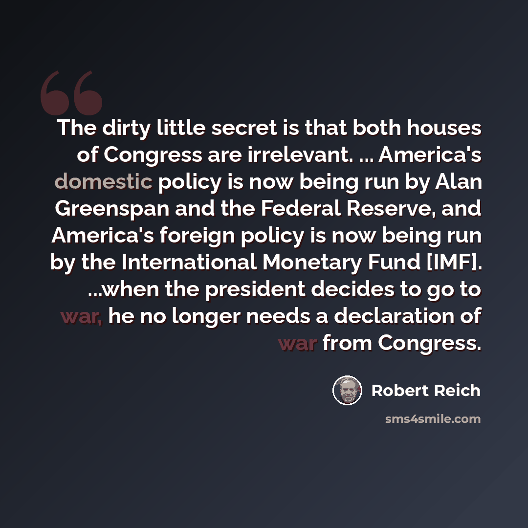 “The dirty little secret is that both houses of Congress are irrelevant. ... America's domestic policy is now being run by Alan Greenspan and the Federal Reserve, and America's foreign policy is now being run by the International Monetary Fund [IMF]. ...when the president decides to go to war, he…” quote by Robert Reich