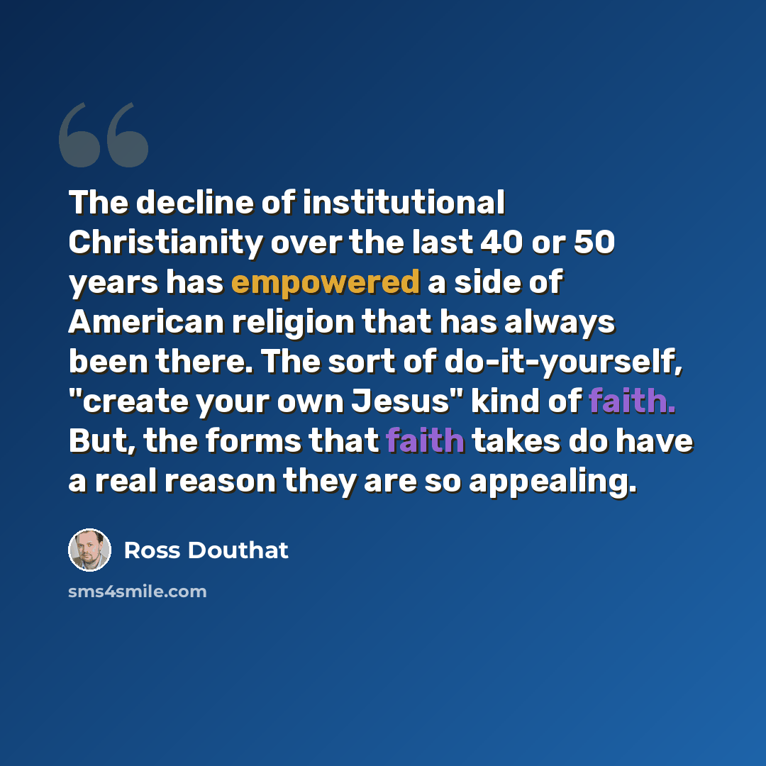 “The decline of institutional Christianity over the last 40 or 50 years has empowered a side of American religion that has always been there. The sort of do-it-yourself, "create your own Jesus" kind of faith. But, the forms that faith takes do have a real reason they are so appealing.” quote by Ross Douthat