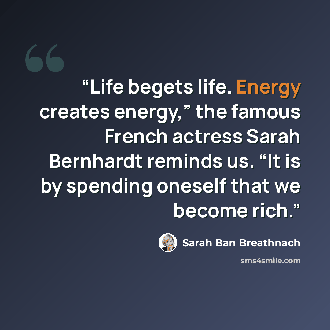 “Life begets life. Energy creates energy,” the famous French actress Sarah Bernhardt reminds us. “It is by spending oneself that we become rich.” quote by Sarah Ban Breathnach