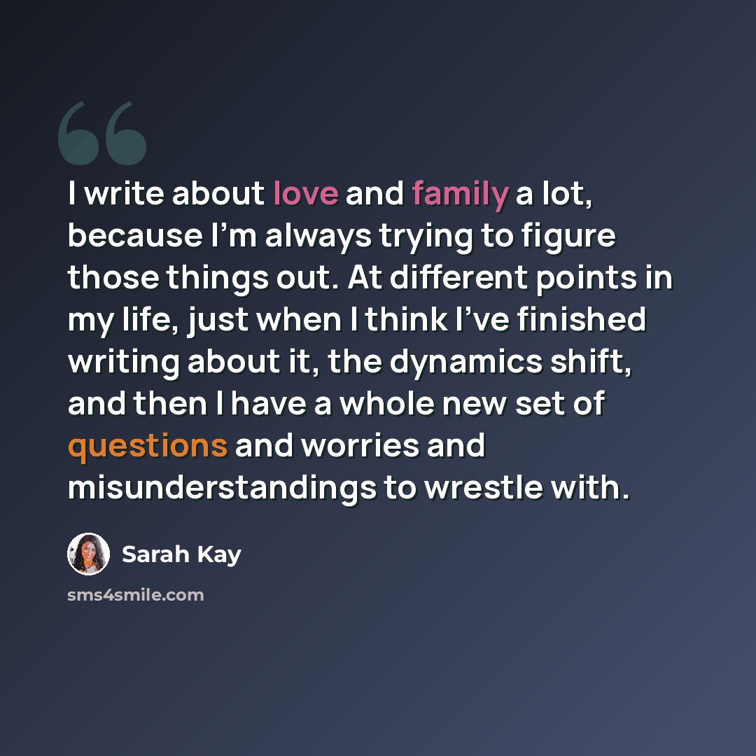 “I write about love and family a lot, because I'm always trying to figure those things out. At different points in my life, just when I think I've finished writing about it, the dynamics shift, and then I have a whole new set of questions and worries and misunderstandings to wrestle with.” quote by Sarah Kay